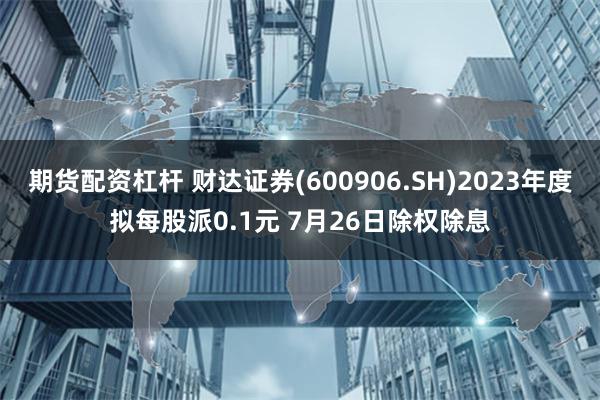 期货配资杠杆 财达证券(600906.SH)2023年度拟每股派0.1元 7月26日除权除息