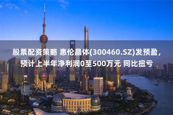 股票配资策略 惠伦晶体(300460.SZ)发预盈，预计上半年净利润0至500万元 同比扭亏
