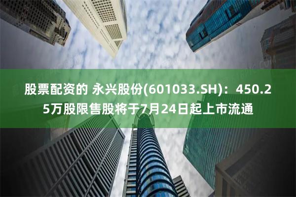 股票配资的 永兴股份(601033.SH)：450.25万股限售股将于7月24日起上市流通
