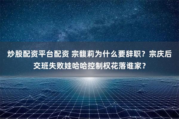 炒股配资平台配资 宗馥莉为什么要辞职？宗庆后交班失败娃哈哈控制权花落谁家？