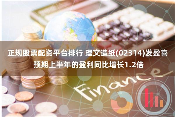 正规股票配资平台排行 理文造纸(02314)发盈喜 预期上半年的盈利同比增长1.2倍