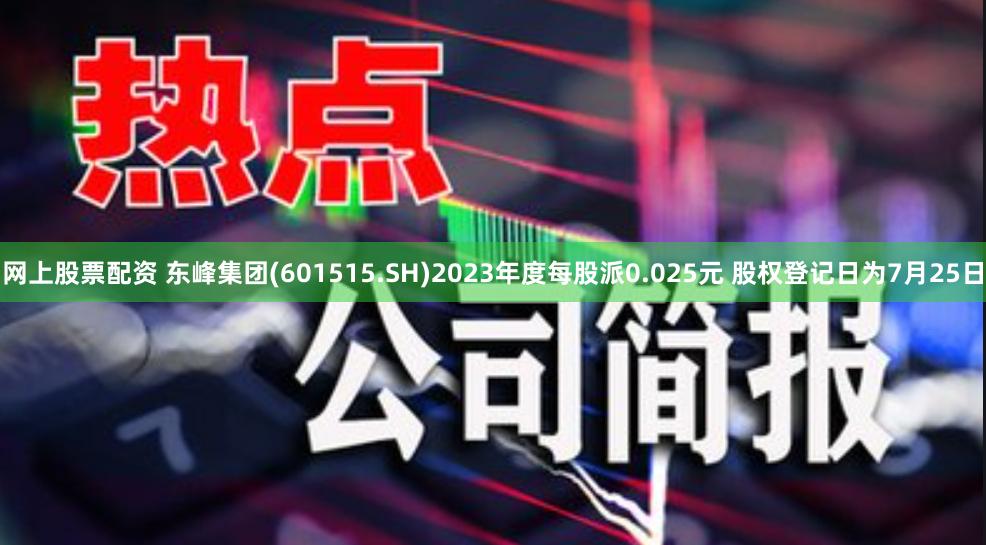 网上股票配资 东峰集团(601515.SH)2023年度每股派0.025元 股权登记日为7月25日
