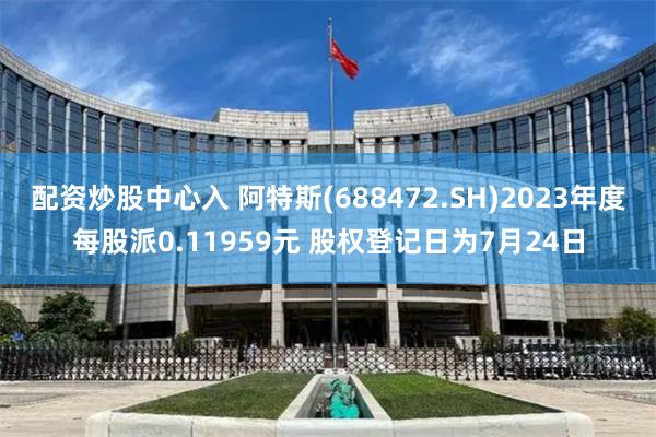 配资炒股中心入 阿特斯(688472.SH)2023年度每股派0.11959元 股权登记日为7月24日
