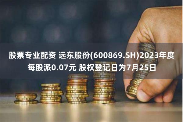股票专业配资 远东股份(600869.SH)2023年度每股派0.07元 股权登记日为7月25日