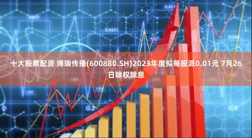 十大股票配资 博瑞传播(600880.SH)2023年度拟每股派0.01元 7月26日除权除息