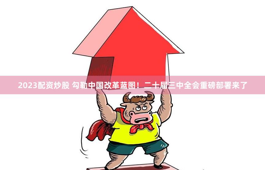 2023配资炒股 勾勒中国改革蓝图！二十届三中全会重磅部署来了
