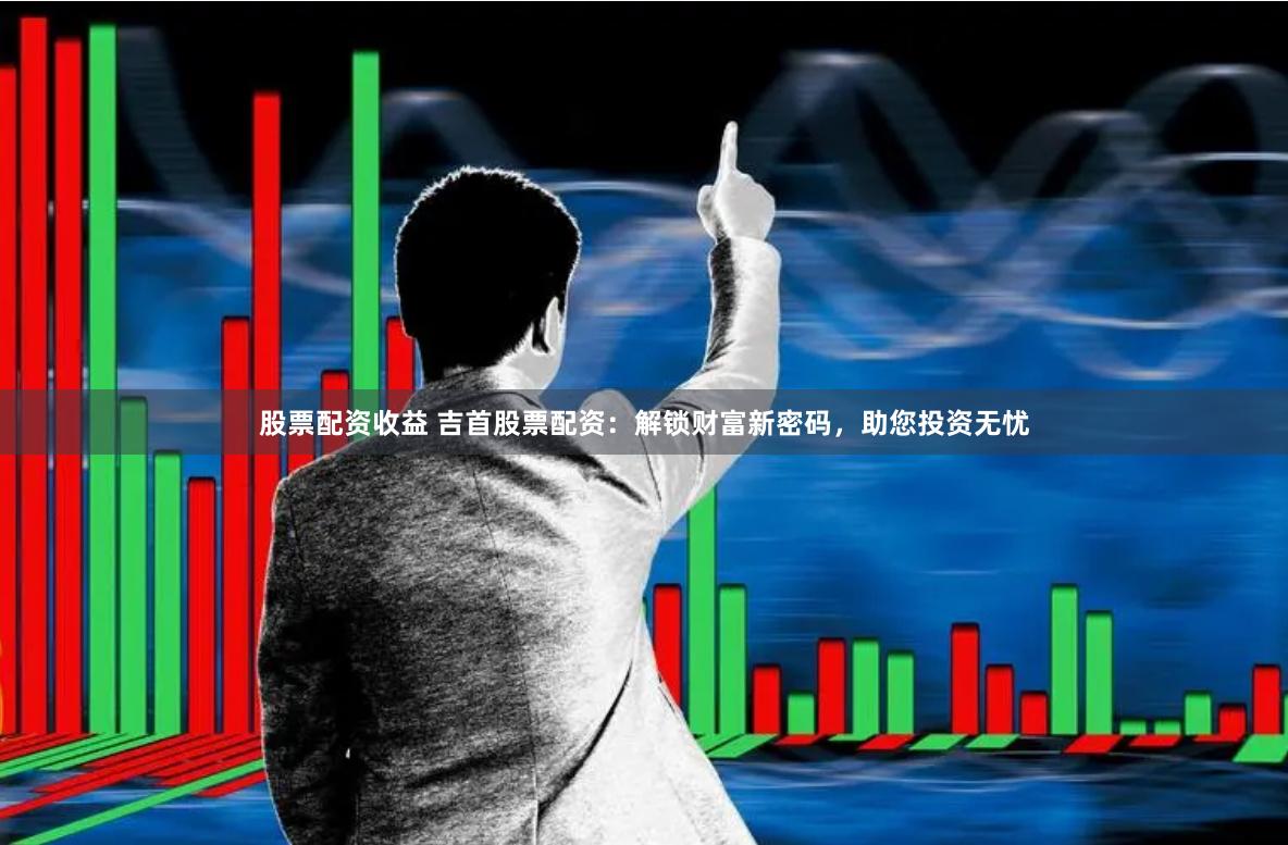 股票配资收益 吉首股票配资：解锁财富新密码，助您投资无忧