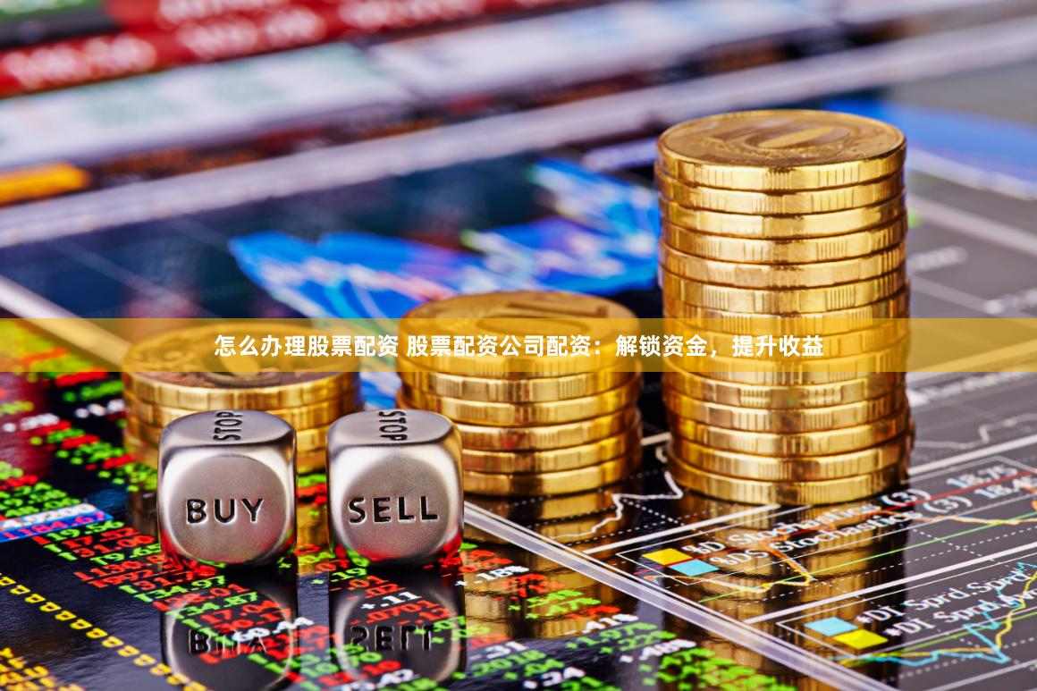 怎么办理股票配资 股票配资公司配资：解锁资金，提升收益