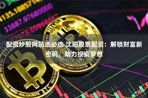 配资炒股网站选必选 沈阳股票配资：解锁财富新密码，助力投资梦想