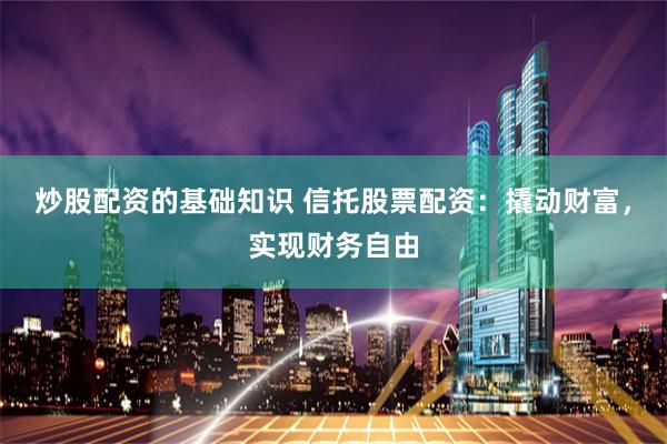 炒股配资的基础知识 信托股票配资:撬动财富,实现财务自由