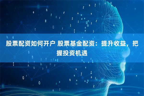 股票配资如何开户 股票基金配资：提升收益，把握投资机遇