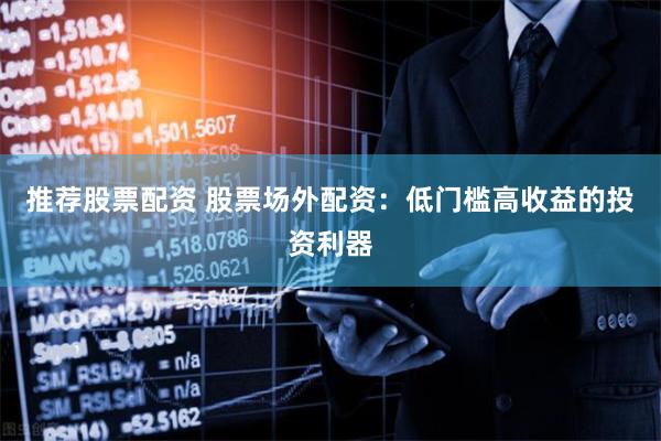 推荐股票配资 股票场外配资：低门槛高收益的投资利器